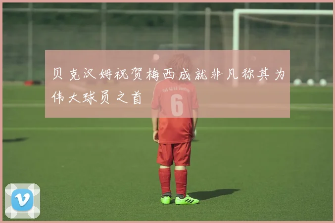 贝克汉姆祝贺梅西成就非凡称其为伟大球员之首