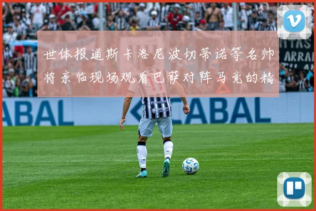 世体报道斯卡洛尼波切蒂诺等名帅将亲临现场观看巴萨对阵马竞的精彩对决