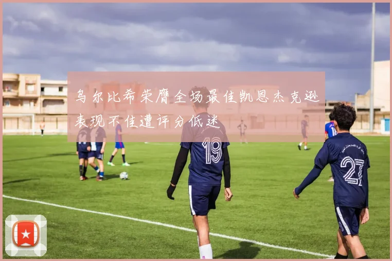 乌尔比希荣膺全场最佳凯恩杰克逊表现不佳遭评分低迷