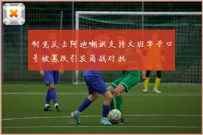 耐克反击阿迪嘲讽支持文班华子口号被篡改引发商战对抗