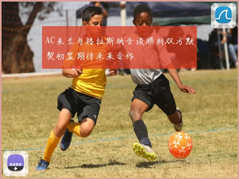 AC米兰与格拉斯纳会谈顺利双方默契初显期待未来合作