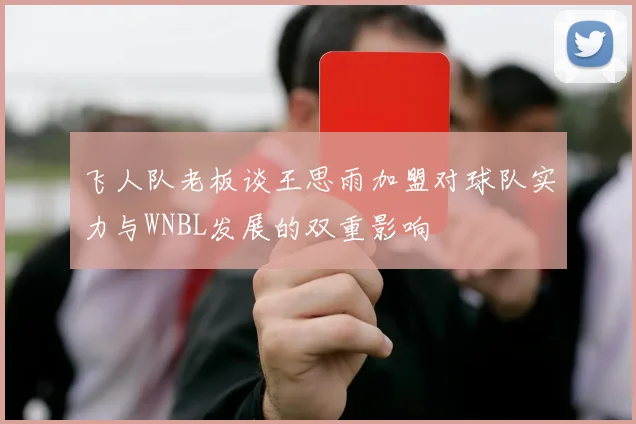 飞人队老板谈王思雨加盟对球队实力与WNBL发展的双重影响