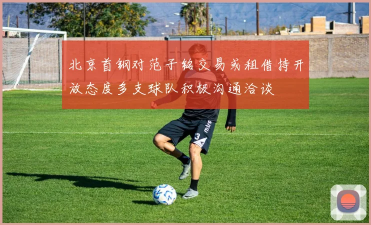 北京首钢对范子铭交易或租借持开放态度多支球队积极沟通洽谈