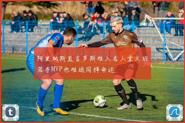 阿里纳斯直言罗斯难入名人堂文班若夺MVP也难逃同样命运