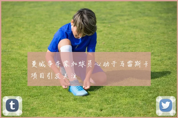 曼城争夺蒙加球员心动于马雷斯卡项目引发关注