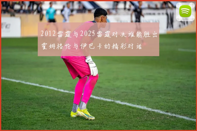2012雷霆与2025雷霆对决谁能胜出霍姆格伦与伊巴卡的精彩对话