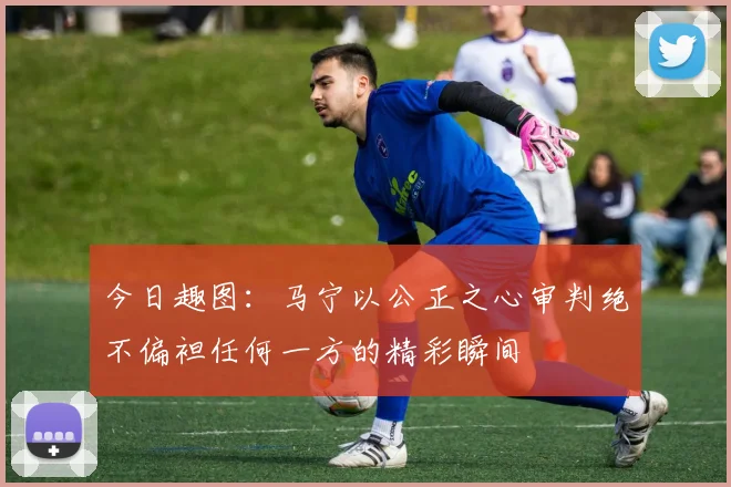 今日趣图：马宁以公正之心审判绝不偏袒任何一方的精彩瞬间
