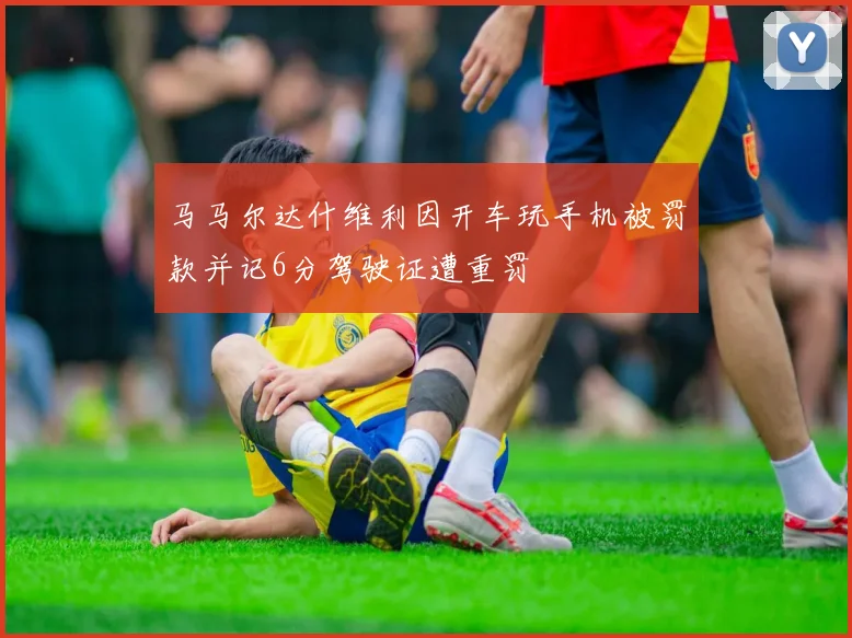 马马尔达什维利因开车玩手机被罚款并记6分驾驶证遭重罚