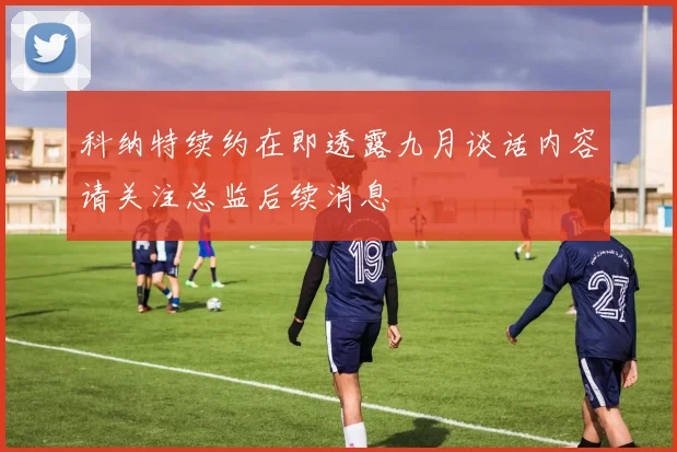 科纳特续约在即透露九月谈话内容请关注总监后续消息