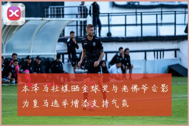 本泽马社媒晒金球奖与老佛爷合影为皇马选举增添支持气氛