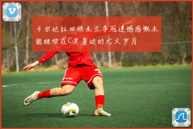 卡尔达拉回顾米兰争冠遗憾感慨未能继续在C罗身边的尤文岁月